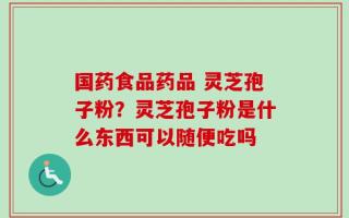 国药食品药品 灵芝孢子粉？灵芝孢子粉是什么东西可以随便吃吗
