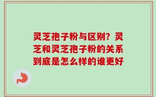 灵芝孢子粉与区别？灵芝和灵芝孢子粉的关系到底是怎么样的谁更好