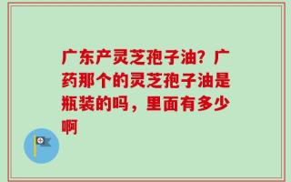 广东产灵芝孢子油？广药那个的灵芝孢子油是瓶装的吗，里面有多少啊