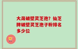 大晟破壁灵芝孢？仙芝牌破壁灵芝孢子粉排名多少位
