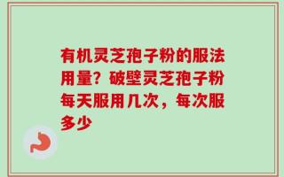有机灵芝孢子粉的服法用量？破壁灵芝孢子粉每天服用几次，每次服多少