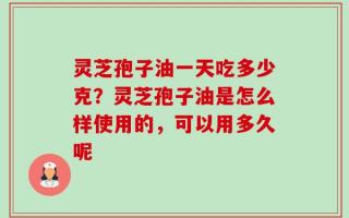 灵芝孢子油一天吃多少克？灵芝孢子油是怎么样使用的，可以用多久呢