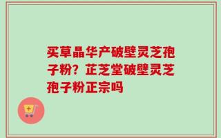 买草晶华产破壁灵芝孢子粉？芷芝堂破壁灵芝孢子粉正宗吗