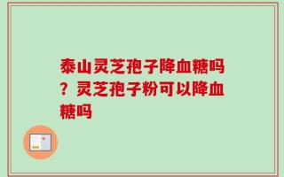 泰山灵芝孢子降血糖吗？灵芝孢子粉可以降血糖吗