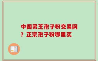 中国灵芝孢子粉交易网？正宗孢子粉哪里买