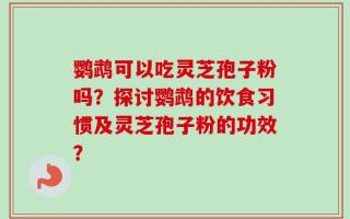 鹦鹉可以吃灵芝孢子粉吗？探讨鹦鹉的饮食习惯及灵芝孢子粉的功效？