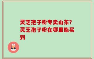 灵芝孢子粉专卖山东？灵芝孢子粉在哪里能买到