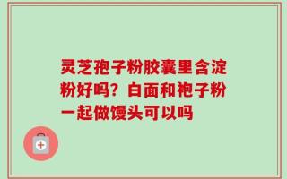 灵芝孢子粉胶囊里含淀粉好吗？白面和袍子粉一起做馒头可以吗