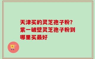 天津买的灵芝孢子粉？紫一破壁灵芝孢子粉到哪里买最好