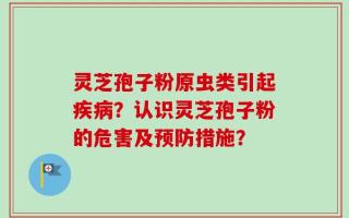 灵芝孢子粉原虫类引起疾病？认识灵芝孢子粉的危害及预防措施？