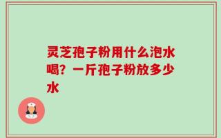 灵芝孢子粉用什么泡水喝？一斤孢子粉放多少水