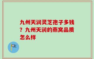 九州天润灵芝孢子多钱？九州天润的燕窝品质怎么样