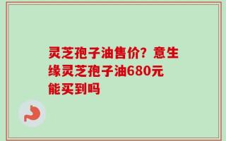 灵芝孢子油售价？意生缘灵芝孢子油680元能买到吗
