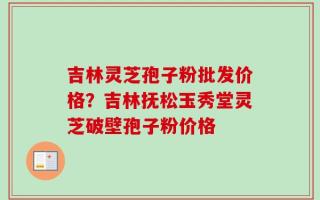 吉林灵芝孢子粉批发价格？吉林抚松玉秀堂灵芝破壁孢子粉价格