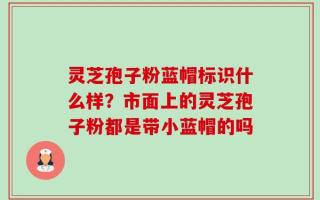 灵芝孢子粉蓝帽标识什么样？市面上的灵芝孢子粉都是带小蓝帽的吗
