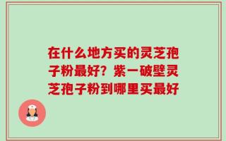 在什么地方买的灵芝孢子粉最好？紫一破壁灵芝孢子粉到哪里买最好