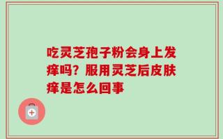 吃灵芝孢子粉会身上发痒吗？服用灵芝后皮肤痒是怎么回事