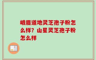 峨眉道地灵芝孢子粉怎么样？山星灵芝孢子粉怎么样