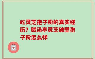 吃灵芝孢子粉的真实经历？赋汤亭灵芝破壁孢子粉怎么样