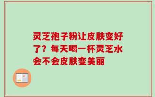 灵芝孢子粉让皮肤变好了？每天喝一杯灵芝水会不会皮肤变美丽
