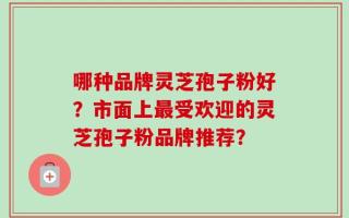 哪种品牌灵芝孢子粉好？市面上最受欢迎的灵芝孢子粉品牌推荐？