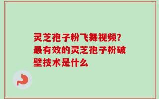 灵芝孢子粉飞舞视频？最有效的灵芝孢子粉破壁技术是什么