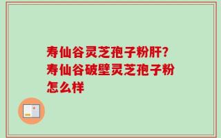 寿仙谷灵芝孢子粉肝？寿仙谷破壁灵芝孢子粉怎么样