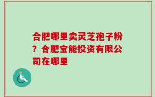 合肥哪里卖灵芝孢子粉？合肥宝能投资有限公司在哪里