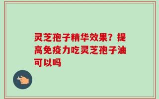 灵芝孢子精华效果？提高免疫力吃灵芝孢子油可以吗
