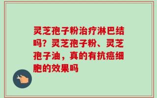 灵芝孢子粉治疗淋巴结吗？灵芝孢子粉、灵芝孢子油，真的有抗癌细胞的效果吗