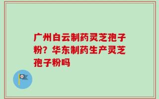 广州白云制药灵芝孢子粉？华东制药生产灵芝孢子粉吗