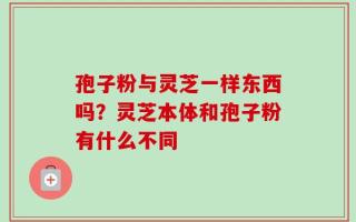 孢子粉与灵芝一样东西吗？灵芝本体和孢子粉有什么不同
