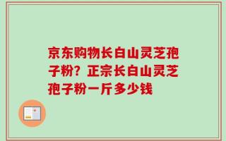 京东购物长白山灵芝孢子粉？正宗长白山灵芝孢子粉一斤多少钱