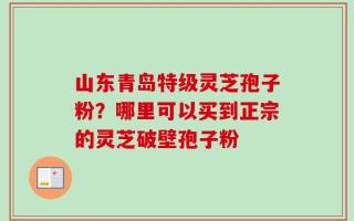 山东青岛特级灵芝孢子粉？哪里可以买到正宗的灵芝破壁孢子粉