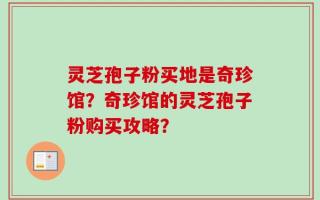 灵芝孢子粉买地是奇珍馆？奇珍馆的灵芝孢子粉购买攻略？