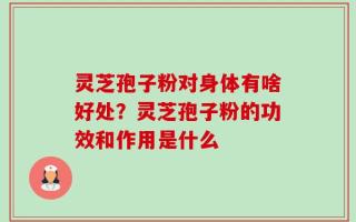 灵芝孢子粉对身体有啥好处？灵芝孢子粉的功效和作用是什么