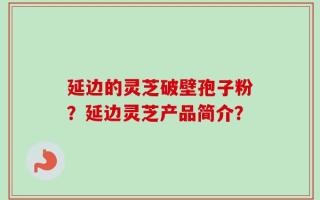 延边的灵芝破壁孢子粉？延边灵芝产品简介？