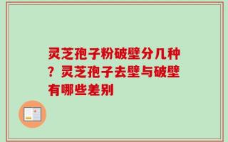 灵芝孢子粉破壁分几种？灵芝孢子去壁与破壁有哪些差别