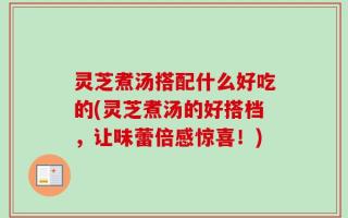 灵芝煮汤搭配什么好吃的(灵芝煮汤的好搭档，让味蕾倍感惊喜！)