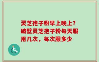 灵芝孢子粉早上晚上？破壁灵芝孢子粉每天服用几次，每次服多少