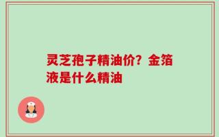 灵芝孢子精油价？金箔液是什么精油