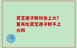 灵芝孢子粉对会上火？夏天吃灵芝孢子粉不上火吗