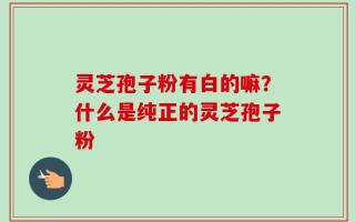 灵芝孢子粉有白的嘛？什么是纯正的灵芝孢子粉