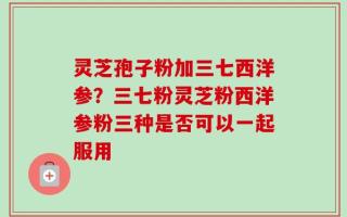 灵芝孢子粉加三七西洋参？三七粉灵芝粉西洋参粉三种是否可以一起服用