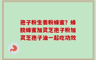 孢子粉生姜粉蜂蜜？蜂胶蜂蜜加灵芝孢子粉加灵芝孢子油一起吃功效