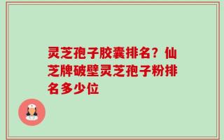 灵芝孢子胶囊排名？仙芝牌破壁灵芝孢子粉排名多少位