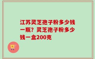 江苏灵芝孢子粉多少钱一瓶？灵芝孢子粉多少钱一盒200克