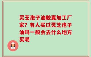 灵芝孢子油胶囊加工厂家？有人买过灵芝孢子油吗一般会去什么地方买呢