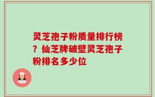 灵芝孢子粉质量排行榜？仙芝牌破壁灵芝孢子粉排名多少位