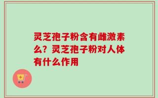 灵芝孢子粉含有雌激素么？灵芝孢子粉对人体有什么作用